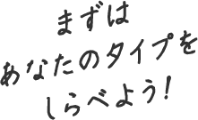 まずはあなたのタイプをしらべよう!